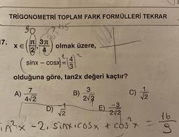 TRIGONOMETRİ TOPLAM FARK FORMÜLLERİ TEKRAR
945
17.
180
TT 3TT
XE
olmak üzere,
24
2
4
sinx - cosx
SX =
3=TA
=
3
olduğuna göre, tan2x değeri kaçtır?
7
3
A)
B)
) c)
4/2
212
2
+
- 3
D)
E E)
V2
2
2/2
16
2
TA²x - 2, sinx.cosx + cost
(1
los