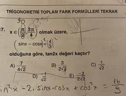 TRIGONOMETRİ TOPLAM FARK FORMÜLLERİ TEKRAR
945
17.
180
TT 3TT
XE
olmak üzere,
24
2
4
sinx - cosx
SX =
3=TA
=
3
olduğuna göre, tan2x değeri kaçtır?
7
3
A)
B)
) c)
4/2
212
2
+
- 3
D)
E E)
V2
2
2/2
16
2
TA²x - 2, sinx.cosx + cost
(1
los
