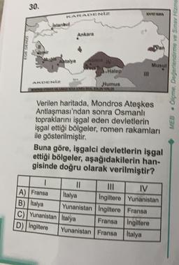 30
standard
Ankara
Antalya
Musul
Olçme Değerlendirme ve Sinay Hizme
MEB .
S.Halep
Numus
WANAOWERF
Verilen haritada, Mondros Ateşkes
Antlaşması'ndan sonra Osmanlı
topraklarını işgal eden devletlerin
işgal ettiği bölgeler, romen rakamları
ile gösterilmiştir.
Buna göre, işgalci devletlerin işgal
ettiği bölgeler, aşağıdakilerin han-
gisinde doğru olarak verilmiştir?
mi IV
A) Fransa
Italya Ingiltere Yunanistan
B) Italya Yunanistan Ingiltere Fransa
C) Yunanistan Italya
Fransa Ingiltere
D) Ingiltere Yunanistan Fransa
Italya
