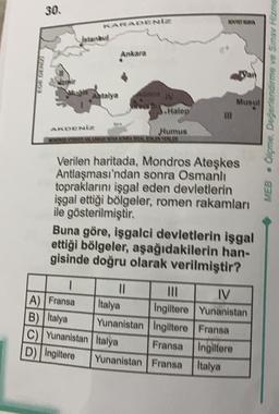 30
standard
Ankara
Antalya
Musul
Olçme Değerlendirme ve Sinay Hizme
MEB .
S.Halep
Numus
WANAOWERF
Verilen haritada, Mondros Ateşkes
Antlaşması'ndan sonra Osmanlı
topraklarını işgal eden devletlerin
işgal ettiği bölgeler, romen rakamları
ile gösterilmiştir.
Buna göre, işgalci devletlerin işgal
ettiği bölgeler, aşağıdakilerin han-
gisinde doğru olarak verilmiştir?
mi IV
A) Fransa
Italya Ingiltere Yunanistan
B) Italya Yunanistan Ingiltere Fransa
C) Yunanistan Italya
Fransa Ingiltere
D) Ingiltere Yunanistan Fransa
Italya
