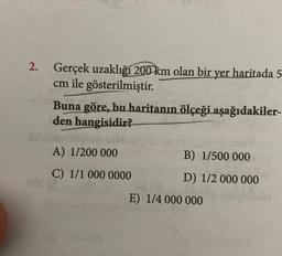 2
2. Gerçek uzaklığı 200 km olan bir yer haritada 5
cm ile gösterilmiştir.
Buna göre, bu haritanın ölçeği aşağıdakiler-
den
hangisidir?
A) 1/200 000
B) 1/500 000
C) 1/1 000 0000
D) 1/2 000 000
E) 1/4 000 000
