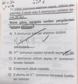 2x = 36
XX
7.
1+ yüklü iyonunun elektron sayısı, nötron sa.
yısından 2 eksik olan X atomunun nükleon sa-
YISI 39 dur.
Buna göre, aşağıda verilen yargılardan
hangisi vanlıstır?
A) X atomunun katran elektron dizilimi
2) do 1) I
2
8 8
şeklindedir
B) X1+ iyonunun toplam tanecik sayısı dir.
C) X atomunun nötron sayısı, X+ iyonunun-
kinden fazladır.
D) X elementi alkali metaldir.
E) X atomu ile X1+ iyonunun kimyasal özellik-
leri farklıdır.
