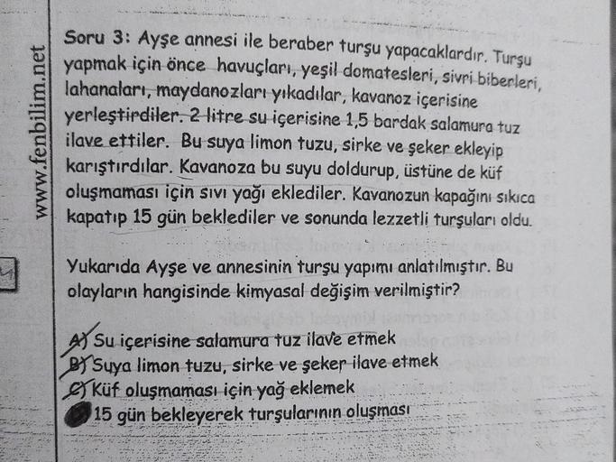 www.fenbilim.net
Soru 3: Ayşe annesi ile beraber turşu yapacaklardır. Turşu
yapmak için önce havuçları, yeşil domatesleri, sivri biberleri,
lahanaları, maydanozları yıkadılar, kavanoz içerisine
yerleştirdiler. 2 litre su içerisine 1,5 bardak salamura tuz
i