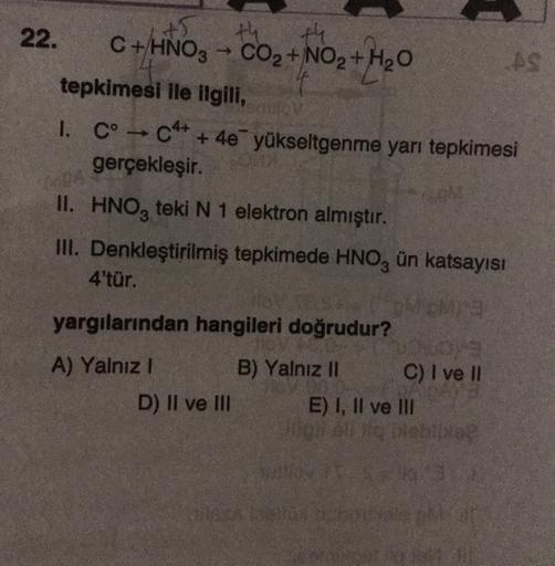 A5
th
22.
C + HNO3 → CO2 + NO2 + H2O
AS
tepkimesi ile ilgili,
I. C° - C4+ + 4e yükseltgenme yarı tepkimesi
gerçekleşir.
II. HNO, teki N 1 elektron almıştır.
III. Denkleştirilmiş tepkimede HNO, ün katsayısı
4'tür.
yargılarından hangileri doğrudur?
A) Yalnız