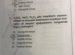 9) Polimer kimya
D) Agro kimya
E) Anorganik kimya
'
B. H,SO4, NaCl, Fe, og gibi bileşiklerin yapısını,
fiziksel ve kimyasal özelliklerini inceleyen kim-
yanın alt disiplini aşağıdakilerin hangisinde
doğru verilmiştir?
A) Anorganik kimya
B) Fizikokimya
C) Analitik kimya
D) Organik kimya
E) Polimer kimya