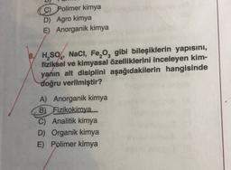 9) Polimer kimya
D) Agro kimya
E) Anorganik kimya
'
B. H,SO4, NaCl, Fe, og gibi bileşiklerin yapısını,
fiziksel ve kimyasal özelliklerini inceleyen kim-
yanın alt disiplini aşağıdakilerin hangisinde
doğru verilmiştir?
A) Anorganik kimya
B) Fizikokimya
C) Analitik kimya
D) Organik kimya
E) Polimer kimya
