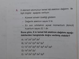 8. X element atomunun temel hâl elektron dağılımı ile
ilgili bilgiler aşağıda veriliyor:
-
-
-
Küresel simetri özelliği gösterir.
- Değerlik elektron sayısı 5 tir.
En son orbitalinin açısal momentum (ikincil)
kuantum sayısı (l) 1 dir.
Buna göre, X in temel hâl elektron dağılımı aşağı-
dakilerden hangisinde doğru verilmiş olabilir?
A) 152 282 2p 3s
B) 1s 2s 2p 3s 3p3
C) 152 2s 2p 3s 3p 4s2 3d5
D) 1s 2s22p1
E) 152 2s 2p 3s 3p6
