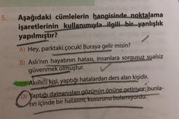 5.
Aşağıdaki cümlelerin hangisinde noktalama
işaretlerinin kullanımıyla ilgili bir yanlışlık
yapılmıştır?
A) Hey, parktaki çocuk! Buraya gelir misin?
B) Aslı'nın hayatının hatası, insanlara sorgusuz sualsiz
güvenmek olmuştur.
Akıllı(!) kişi, yaptığı hatalardan ders alan kişidir.
D) Yaptığı davranışları gözünün önüne getiriyor; bunla-
rin içinde bir hatasını, kusurunu bulamıyordu.