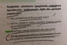 5.
Aşağıdaki cümlelerin hangisinde noktalama
işaretlerinin kullanımıyla ilgili bir yanlışlık
yapılmıştır?
A) Hey, parktaki çocuk! Buraya gelir misin?
B) Aslı'nın hayatının hatası, insanlara sorgusuz sualsiz
güvenmek olmuştur.
Akıllı(!) kişi, yaptığı hatalardan ders alan kişidir.
D) Yaptığı davranışları gözünün önüne getiriyor; bunla-
rin içinde bir hatasını, kusurunu bulamıyordu.
