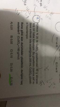 HULI
D) I ve III
E) II ve III
so Kxto
90)
ma
ch
©
8.
info
Kütlece % 20 lik CuSO, çözeltisinden 40 g alınarak
boş bir kaba konuluyor. Bu çözeltinin üzerine saf su
ilave edilerek oda sıcaklığında 200 mL CuSO4 çözelti-
si hazırlanıyor.
Buna göre son durumdaki çözeltinin derişimi kaç
molardır? (CuSO4=160 g/mol)
70,8
(lug
A) 0,01
B) 0,02
C) 0,10
D) 0,20
E) 0,25
