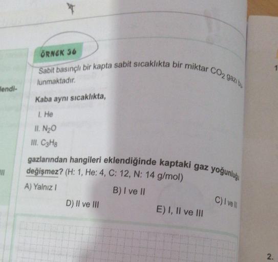 ÖRNEK 36
Sabit basınçlı bir kapta sabit sıcaklıkta bir miktar CO2 gazit
lunmaktadır.
Wendi-
Kaba aynı sıcaklıkta,
1. He
II. N20
III. C3H8
gazlarından hangileri eklendiğinde kaptaki gaz yoğunlugu
değişmez? (H: 1, He: 4, C: 12, N: 14 g/mol)
A) Yalnız
B) I ve