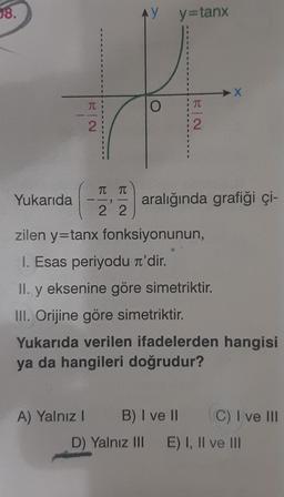 08.
AY
Y y=tanx
=
X
O
TC
BI
2.
2
TTT
Yukarıda
aralığında grafiği çi-
2 2
zilen y=tanx fonksiyonunun,
I. Esas periyodu i'dir.
II. y eksenine göre simetriktir.
III. Orijine göre simetriktir.
Yukarıda verilen ifadelerden hangisi
ya da hangileri doğrudur?
A) Yalnız! B) I ve II C) I ve III
D) Yalnız III E) I, II ve III