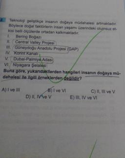 2. Teknoloji geliştikçe insanın doğaya müdahalesi artmaktadır.
Böylece doğal faktörlerin insan yaşamı üzerindeki olumsuz et-
kisi belli ölçülerde ortadan kalkmaktadır.
1. Bering Boğazi
II. Central Valley Projesi
III. Güneydoğu Anadolu Projesi (GAP)
IV. Korint Kanali
V. Dubai-Palmiye Adası
VI. Niyagara Şelalesi
Buna göre, yukarıdakilerden hangileri insanın doğaya mü-
dahalesi ile ilgili örneklerden değildir?
A) I ve III
B) I ve VI
D) II, IV ve V
C) II, III ve v
E) III, IV ve VI