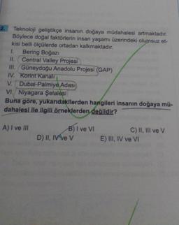 2. Teknoloji geliştikçe insanın doğaya müdahalesi artmaktadır.
Böylece doğal faktörlerin insan yaşamı üzerindeki olumsuz et-
kisi belli ölçülerde ortadan kalkmaktadır.
1. Bering Boğazi
II. Central Valley Projesi
III. Güneydoğu Anadolu Projesi (GAP)
IV. Korint Kanali
V. Dubai-Palmiye Adası
VI. Niyagara Şelalesi
Buna göre, yukarıdakilerden hangileri insanın doğaya mü-
dahalesi ile ilgili örneklerden değildir?
A) I ve III
B) I ve VI
D) II, IV ve V
C) II, III ve v
E) III, IV ve VI
