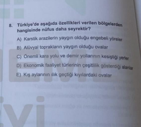 8. Türkiye'de aşağıda özellikleri verilen bölgelerden
hangisinde nüfus daha seyrektir?
A) Karstik arazilerin yaygın olduğu engebeli yöreler
B) Alüvyal toprakların yaygın olduğu ovalar
C) Önemli kara yolu ve demir yollarının kesiştiği yerler
D) Ekonomik faaliyet türlerinin çeşitlilik gösterdiği alanlar
E) Kış aylarının ilk geçtiği kıyılardaki ovalar
