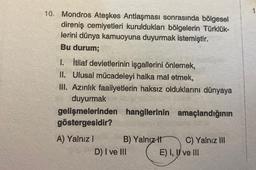 10. Mondros Ateşkes Antlaşması sonrasında bölgesel
direniş cemiyetleri kuruldukları bölgelerin Türklük-
lerini dünya kamuoyuna duyurmak istemiştir.
Bu durum;
1. İtilaf devletlerinin işgallerini önlemek,
II. Ulusal mücadeleyi halka mal etmek,
IU. Azınlık faaliyetlerin haksız olduklarını dünyaya
duyurmak
gelişmelerinden hangilerinin amaçlandığının
göstergesidir?
A) Yalnız! B) Yalnız C) Yalnız III
D) I ve III E) I, II ve III