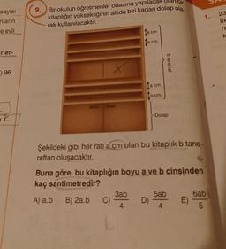 s
9.
sayısı
nların
e evli
Bir okulun öğretmenler odasına yapılacak olan bir
kitaplığın yüksekliğinin altıda biri kadarı dolap ola.
rak kullanılacaktır.
1.
23
ilk
cm
re
k
a cm
ir er-
b tane raf
F) 96
a cm
a cm
TE
Dolap
Şekildeki gibi her rafı a cm olan bu kitaplık b tane
raftan oluşacaktır.
Buna göre, bu kitaplığın boyu a ve b cinsinden
kaç santimetredir?
3ab 5ab 6ab
A) a.b B) 2a.b C) D)
E)
4
4
5
