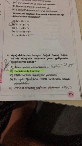 'nin kurulması
UTürkiye'nin Kore'ye asker göndermesi
II. Demokrat Partinin kurulması
IV. Bağdat Paktı'nın CENTO'ya dönüşmesi
Yukarıdaki olayların kronolojik sıralaması aşa-
ğıdakilerden hangisidir?
A) IV-11-11-
BY III - I - I - IV
C) I-II-IIIIV
D) --H-It
E) I-III-IV-11
uzmankariyer
6. Aşağıdakilerden hangisi Soğuk Savaş Döne-
mi'nde dünyada meydana gelen gelişmeler
arasında yer almaz?
A) Televizyonun icad edilmesi
Renkli Tu yoyni
B) Penisilinin bulunması
C) ENIAC adlı ilk bilgisayarın yapılması
D) lik uydu Sputnik'in SSCB tarafından uzaya
gönderilmesi
E) DNA'nın kimyasal yapısının çözülmesi 1993
115