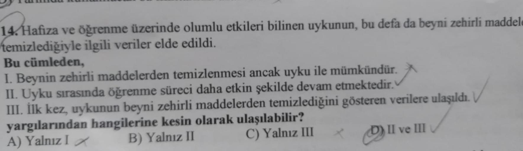 14. Hafiza ve öğrenme üzerinde olumlu etkileri bilinen uykunun, bu defa da beyni zehirli maddele
temizlediğiyle ilgili veriler elde edildi.
Bu cümleden,
I. Beynin zehirli maddelerden temizlenmesi ancak uyku ile mümkündür.
II. Uyku sırasında öğrenme süreci 