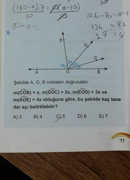 (180-a) 7 = P(a-10)
p
12.6-70-0-1
90-an
136 -80
6.
17 =g
E
4x
TX
A
B
Şekilde A, O, B noktaları doğrusaldır.
m(COB) = x, m(DOC) = 2x, m(BOD) = 3x ve
m(ADE) = 4x olduğuna göre, bu şekilde kaç tane
dar açı belirtilebilir?
A) 3
B) 4
C) 5
)
D) 6
E) 7
11
