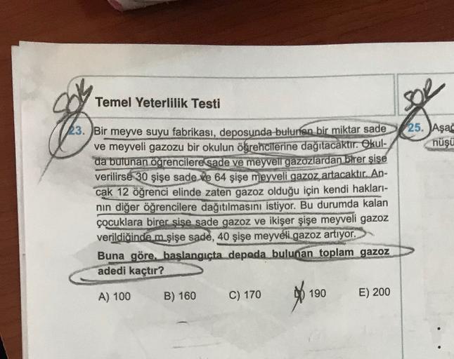 Temel Yeterlilik Testi
23. Bir meyve suyu fabrikası, deposunda bulunan bir miktar sade25. Aşa
ve meyveli gazozu bir okulun öğrencilerine dağıtacaktır. Okul-
nüşü
da bulunan ögrencilere sade ve meyveli gazozlardan birer şişe
verilirse 30 şişe sade ve 64 şiş