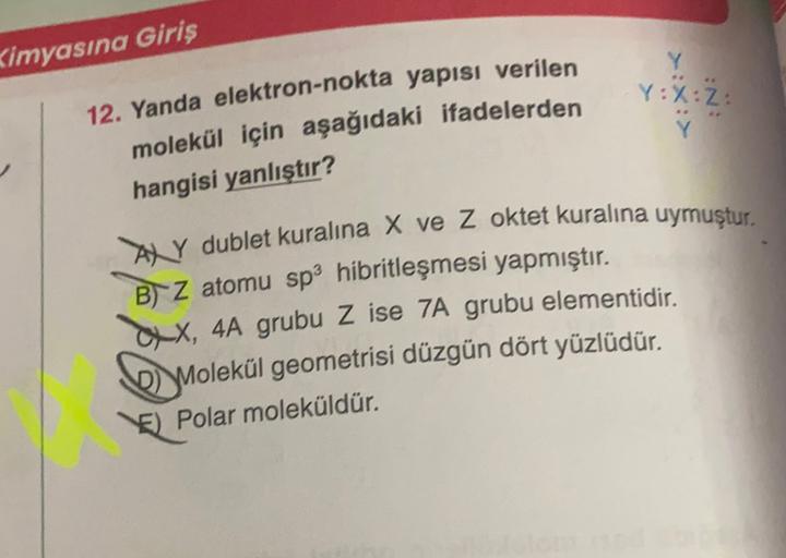 Kimyasına Giriş
Y
Y:X:Z:
Y
12. Yanda elektron-nokta yapısı verilen
molekül için aşağıdaki ifadelerden
hangisi yanlıştır?
AXY dublet kuralına X ve z oktet kuralına uymuştur.
B) Z atomu sp3 hibritleşmesi yapmıştır.
CX, 4A grubu Z ise 7A grubu elementidir.
D)