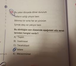 1
S
8
R
M
1
12.Bu yalan dünyada döner dururum
Vefanın azlığı yıkıyor beni
Bilinmez bir sona her an yürürüm
Içimde ateş var yakıyor beni
Bu dörtlüğün son dizesinde aşağıdaki söz sanat-
larından hangisi vardır?
A) Teşbih
B) Irsalimesel
C) Tecahülüarif
Istiare
ess
E) Mecazımürsel
