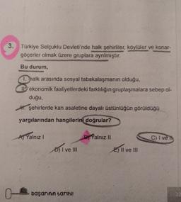 3. Türkiye Selçuklu Devleti'nde halk şehirliler, köylüler ve konar-
göçerler olmak üzere gruplara ayrılmıştır.
Bu durum,
1. halk arasında sosyal tabakalaşmanın olduğu,
Il ekonomik faaliyetlerdeki farklılığın gruplaşmalara sebep ol-
duğu,
W. şehirlerde kan asaletine dayalı üstünlüğün görüldüğü
yargılarından hangilerini doğrular?
AJ Yalnız!
B) Yalnız II
C) I ve
D) I ve III
E) II ve III
O-
başarinin tarihi!