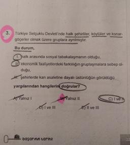 3. Türkiye Selçuklu Devleti'nde halk şehirliler, köylüler ve konar-
göçerler olmak üzere gruplara ayrılmıştır.
Bu durum,
1. halk arasında sosyal tabakalaşmanın olduğu,
Il ekonomik faaliyetlerdeki farklılığın gruplaşmalara sebep ol-
duğu,
W. şehirlerde kan asaletine dayalı üstünlüğün görüldüğü
yargılarından hangilerini doğrular?
AJ Yalnız!
B) Yalnız II
C) I ve
D) I ve III
E) II ve III
O-
başarinin tarihi!
