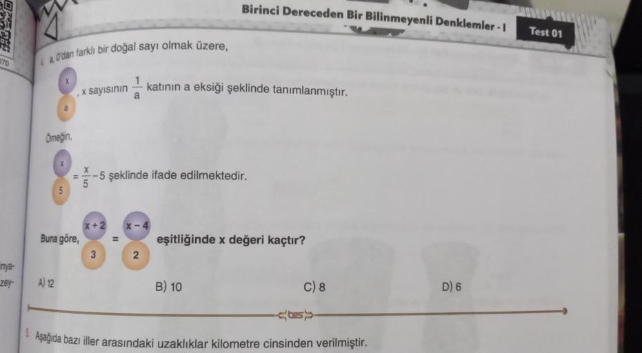 Birinci Dereceden Bir Bilinmeyenli Denklemler - 1
DE
Test 01
2.0'dan farklı bir doğal sayı olmak üzere,
270
1
a
katının a eksiği şeklinde tanımlanmıştır.
x sayısının
a
Ömeğin,
X
-5 şeklinde ifade edilmektedir.
5
x + 2
x-4
Buna göre,
=
eşitliğinde x değeri