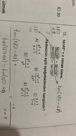 yor.
12. tan42° = x olmak üzere, to ( 180-48)
E) 30
2
18
48
2
tan1389 + tan1320
tan222°- tan138°
780 A)
ifadesinin eşiti aşağıdakilerden hangisidir?
x2+1
-x²-1
B)
x + 1
X + 1
2x2
1 I-X
x2 +1
E)
x2-1
B
C)***
u2
D) X2+1
x2
-X
ton (180-42) +
to (180+42) - ta (180-42)
olmak
X+X
