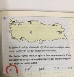 10.
III
0
IV
Engebenin arttığı alanlarda eğim kırıklarından düşen akar-
sular, çağlayan ve dev kazanlarını oluşturur.
Haritada farklı renkle gösterilen numaralandırılmış
bölgelerin hangisinde çağlayan ve dev kazanı oluşum-
ları diğerlerinden azdır?
Still
D) IV
BIT
E) V
A) I
