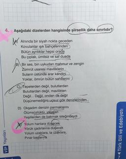 4.
Aşağıdaki dizelerden hangisinde şiirsellik daha sınırlıdır?
BA
Alnında bir siyah nokta geceden
Kovulanlar ışık bahçelerinden
Bütün ayrılıklar hepsi orada
Bu çıplak, ümitsiz ve saf duada
www
B) Bir ses, bin uykudan mahmur ve zengin
Zümrüt usaresi maviliklerin
Suların üstünde arar kendini
Yoklar, ömrün bütün sahillerini
C) Tepelerden değil, bulutlardan
Bulutlardan değil, mavilikten
Değil... Değil, ondan da değil
Düşünemediğim uçsuz gök denizlerinden
CA
D) Okşadım denizin parmaklarını
Ölümsüzlüktü, yaşatan
Yeşillerden de bakmak isteğindeydi
Yolum hanlara düşecek
Yörük çadırlarına düşecek
Yolum uzaklara, ta uzáklara
Pınar başlarına
VİP Yayınları
v Türk Dili ve Edebiyatı
