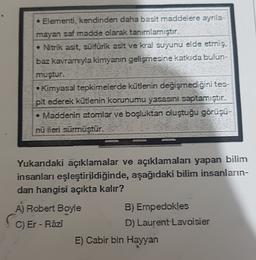 Elementi, kendinden daha basit maddelere ayrıla-
mayan saf madde olarak tanımlamıştır.
Nitrik asit, sülfürik asit ve kral suyunu elde etmiş,
baz kavramıyla kimyanın gelişmesine katkıda bulun-
muştur.
• Kimyasal tepkimelerde kütlenin değişmediğini tes-
pit ederek kütlenin korunumu yasasini saptamıştır.
• Maddenin atomlar ve boşluktan oluştuğu görüşü-
nü ileri sürmüştür.
Yukandaki açıklamalar ve açıklamalan yapan bilim
insanları eşleştirildiğinde, aşağıdaki bilim insanların-
dan hangisi açıkta kalır?
A) Robert Boyle
B) Empedokles
D) Laurent Lavoisier
C) Er-Razi
E) Cabir bin Hayyan