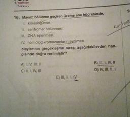 Yayinlan
1
16. Mayoz bölünme geçiren üreme ana hücresinde,
Kurtat
1. krossing-over,
II. sentromer bölünmesi,
III. DNA eşlenmesi,
IV. homolog kromozomların ayrılması
olaylarının gerçekleşme sırası aşağıdakilerden han-
gisinde doğru verilmiştir?
A) I, IV, III, 11
C) II, 1, IV, III
B) III, I, IV, HI
D) IV, III, II, 1
E) III, I, I, IV