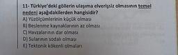11- Türkiye'deki göllerin ulaşıma elverişsiz olmasının temel
nedeni aşağıdakilerden hangisidir?
A) Yüzölçümlerinin küçük olması
B) Beslenme kaynaklarının az olması
C) Havzalarının dar olması
D) Sularının sodalı olması
E) Tektonik kökenli olmaları