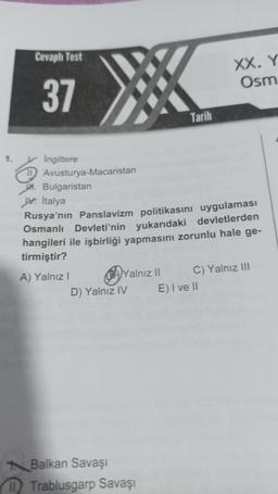 Cevaplı Test
XX. Y
Osm
37
Tarih
1. Ingiltere
DAvusturya-Macaristan
H. Bulgaristan
A Italya
Rusya'nın Panslavizm politikasını uygulaması
Osmanlı Devleti'nin yukarıdaki devletlerden
hangileri ile işbirliği yapmasını zorunlu hale ge-
tirmiştir?
A) Yalnız!
39 Yalnız II C) Yalnız 111
D) Yalnız IV E) I ve II
Balkan Savaşı
M Trablusgarp Savaşı