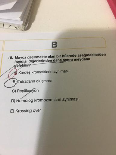 B
18. Mayoz geçirmekte olan bir hücrede aşağıdakilerden
hangisi diğerlerinden daha sonra meydana
gelebilir?
A Kardeş kromatitlerin ayrılması
B) Tetratların oluşması
C) Replikasyon
D) Homolog kromozomların ayrılması
E) Krossing over
