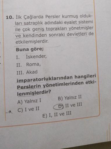 10. İlk Çağlarda Persler kurmuş olduk-
ları satraplık adındaki eyalet sistemi
ile çok geniş toprakları yönetmişler
ve kendinden sonraki devletleri de
etkilemişlerdir.
Buna göre;
I. İskender,
II. Roma,
III. Akad
imparatorluklarından hangileri
Perslerin yöne