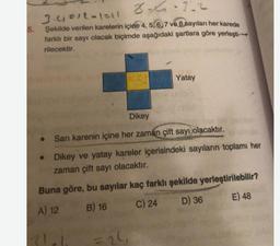 5.
24.1.2
3.451L-1211
Şekilde verilen karelerin içine 4, 5, 6, 7 ve 8 sayıları her karede
farklı bir sayı olacak biçimde aşağıdaki şartlara göre yerleşti--|
rilecektir.
Yatay
Dikey
Sarı karenin içine her zaman çift sayı olacaktır.
Dikey ve yatay kareler içerisindeki sayıların toplamı her
zaman çift sayı olacaktır.
Buna göre, bu sayılar kaç farklı şekilde yerleştirilebilir?
A) 12 B) 16 C) 24 D) 36 E) 48
20