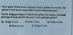 - Yere göre 15m/s hızla doğuya doğru giden bir trende bir
yolcu 6 m/s hızla vagondan batıya doğru koşuyor.
Yerde doğuya doğru 4 m/s hızla giden bir adam, trendeki
yolcuyu hangi yönde kaç m/s hızla gidiyor görür?
A) Doğu 3 m/s B) Bau 3 m/s Doğu 4 m/s
D) Bati 4 m/s E) Doğu 5 m/s
