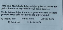 - Yere göre 15m/s hızla doğuya doğru giden bir trende bir
yolcu 6 m/s hızla vagondan batıya doğru koşuyor.
Yerde doğuya doğru 4 m/s hızla giden bir adam, trendeki
yolcuyu hangi yönde kaç m/s hızla gidiyor görür?
A) Doğu 3 m/s B) Bau 3 m/s Doğu 4 m/s
D) Bati 4 m/s E) Doğu 5 m/s
