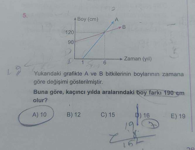 5.
A Boy (cm)
A
B.
120
90
→ Zaman (yil)
1
6
Yukarıdaki grafikte A ve B bitkilerinin boylarının zamana
göre değişimi gösterilmiştir.
Buna göre, kaçıncı yılda aralarındaki boy farkı 190 cm
olur?
A) 10
B) 12
C) 15
D) 16
E) 19
19
e
152