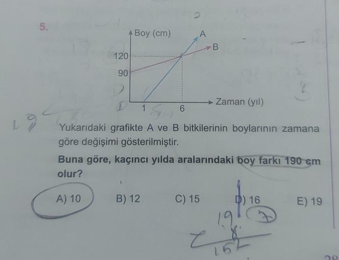 5.
A Boy (cm)
A
B.
120
90
→ Zaman (yil)
1
6
Yukarıdaki grafikte A ve B bitkilerinin boylarının zamana
göre değişimi gösterilmiştir.
Buna göre, kaçıncı yılda aralarındaki boy farkı 190 cm
olur?
A) 10
B) 12
C) 15
D) 16
E) 19
19
e
152
