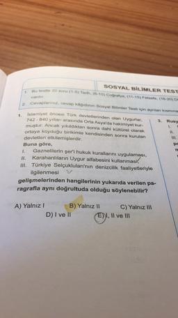 SOSYAL BİLİMLER TEST
Bu testte 20 soru (1-5) Tarih. (6-10) Coğrafya. (11-15) Felsefe (16-20)
1
vardır
1.
3.
1.
W.
III.
2. Cevaplanniz, cevap kâğıdının Sosyal Bilimler Testi için ayrılan kısmına
Islamiyet öncesi Türk devletlerinden olan Uygurlar,
Rusy
742 - 840 yılları arasında Orta Asya'da hakimiyet kur-
muştur. Ancak yıkıldıktan sonra dahi kültürel olarak
ortaya koyduğu birikimle kendisinden sonra kurulan
devletleri etkilemişlerdir.
Buna göre,
Gaznelilerin şer'i hukuk kurallarını uygulaması,
II.
Karahanlıların Uygur alfabesini kullanması,
III. Türkiye Selçukluları'nın denizcilik faaliyetleriyle
ilgilenmesi
gelişmelerinden hangilerinin yukarıda verilen pa-
ragrafla aynı doğrultuda olduğu söylenebilir?
pc
nd
A) Yalnız! B) Yalnız II C) Yalnız III
D) I ve II
E) I, II ve III