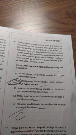 BENİM HOCAM
etkili si-
Batı'da
rin ya-
ak bö-
melini
Fir. Bu
plana
Os-
14. Erdem, değerli bir taş gibidir, en güzel görünüşünü ya-
linlik içinde kazanır; kendini de en iyi, yüzü gözü güzel
kimselerde değil, duruşu ağırbaşlı, yapısı biçimli kim-
selerde gös