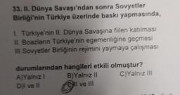 33. II. Dünya Savaşı'ndan sonra Sovyetler
Birliği'nin Türkiye üzerinde baskı yapmasında,
Türkiye'nin II. Dünya Savaşına fiilen katılması
II. Boazlanın Türkiye'nin egemenliğine geçmesi
III Sovyetler Birliğinin rejimini yaymaya çalışması
durumlarından hangileri etkili olmuştur?
A)Yalnız
B) Yalnız II C)Yalnız III
Dil ve 11
Ell ve III
l