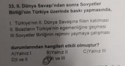 33. II. Dünya Savaşı'ndan sonra Sovyetler
Birliği'nin Türkiye üzerinde baskı yapmasında,
Türkiye'nin II. Dünya Savaşına fiilen katılması
II. Boazlanın Türkiye'nin egemenliğine geçmesi
III Sovyetler Birliğinin rejimini yaymaya çalışması
durumlarından hangileri etkili olmuştur?
A)Yalnız
B) Yalnız II C)Yalnız III
Dil ve 11
Ell ve III
l
