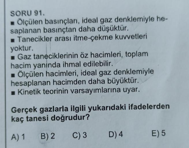 SORU 91.
Ölçülen basınçları, ideal gaz denklemiyle he-
saplanan basınçtan daha düşüktür.
Tanecikler arası itme-çekme kuvvetleri
yoktur.
Gaz taneciklerinin öz hacimleri, toplam
hacim yaninda ihmal edilebilir.
Ölçülen hacimleri, ideal gaz denklemiyle
hesapla