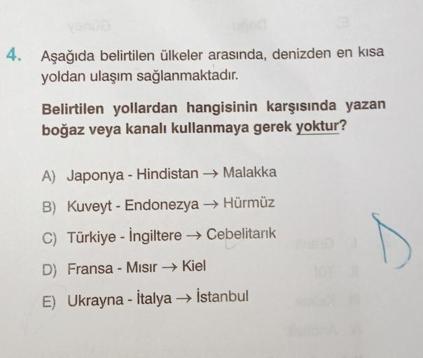 4. Aşağıda belirtilen ülkeler arasında, denizden en kısa
yoldan ulaşım sağlanmaktadır.
Belirtilen yollardan hangisinin karşısında yazan
boğaz veya kanalı kullanmaya gerek yoktur?
A) Japonya - Hindistan → Malakka
B) Kuveyt - Endonezya → Hürmüz
C) Türkiye - İngiltere → Cebelitarık
D) Fransa - Misir → Kiel
E) Ukrayna - İtalya → İstanbul